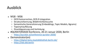 Ausblick
● M18 - M36
○ OCR Postcorrection, OCR-D Integration
○ Strukturerkennung, Bildähnlichkeitssuche
○ Semantische Generalisierung (Embeddings, Topic Models, Ngrams)
○ Toponymauflösung
○ Disambiguierung und Verlinkung
● #QURATOR2020 Konferenz, 20-21 Januar 2020, Berlin
○ https://qurator.ai/conference-qurator-2020/
● Demonstrator(en)
○ https://digital-beta.staatsbibliothek-berlin.de/
○ https://lab.sbb.berlin
 