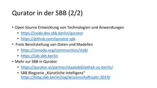 Qurator in der SBB (2/2)
• Open Source Entwicklung von Technologien und Anwendungen
• https://code.dev.sbb.berlin/qurator
• https://github.com/qurator-spk
• Freie Bereitstellung von Daten und Modellen
• https://zenodo.org/communities/stabi
• https://lab.sbb.berlin
• Mehr zur SBB in Qurator
• https://qurator.ai/partner/staatsbibliothek-zu-berlin/
• SBB Blogserie „Künstliche Intelligenz“
https://blog.sbb.berlin/tag/wissenschaftsjahr-2019/
 