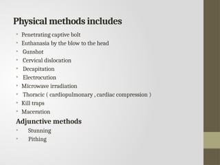 Physical methods includes
• Penetrating captive bolt
• Euthanasia by the blow to the head
• Gunshot
• Cervical dislocation
• Decapitation
• Electrocution
• Microwave irradiation
• Thoracic ( cardiopulmonary , cardiac compression )
• Kill traps
• Maceration
Adjunctive methods
• Stunning
• Pithing
 