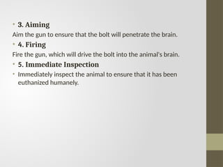 • 3. Aiming
Aim the gun to ensure that the bolt will penetrate the brain.
• 4. Firing
Fire the gun, which will drive the bolt into the animal's brain.
• 5. Immediate Inspection
• Immediately inspect the animal to ensure that it has been
euthanized humanely.
 