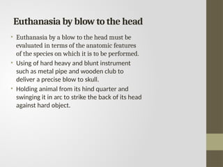 Euthanasia by blow to the head
• Euthanasia by a blow to the head must be
evaluated in terms of the anatomic features
of the species on which it is to be performed.
• Using of hard heavy and blunt instrument
such as metal pipe and wooden club to
deliver a precise blow to skull.
• Holding animal from its hind quarter and
swinging it in arc to strike the back of its head
against hard object.
 