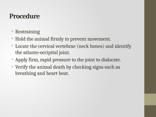 Procedure
• Restraining
• Hold the animal firmly to prevent movement.
• Locate the cervical vertebrae (neck bones) and identify
the atlanto-occipital joint.
• Apply firm, rapid pressure to the joint to dislocate.
• Verify the animal death by checking signs such as
breathing and heart beat.
 