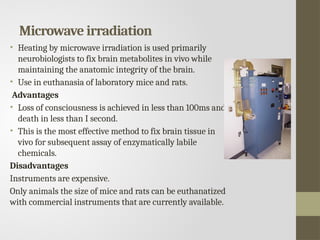 Microwave irradiation
• Heating by microwave irradiation is used primarily
neurobiologists to fix brain metabolites in vivo while
maintaining the anatomic integrity of the brain.
• Use in euthanasia of laboratory mice and rats.
Advantages
• Loss of consciousness is achieved in less than 100ms and
death in less than I second.
• This is the most effective method to fix brain tissue in
vivo for subsequent assay of enzymatically labile
chemicals.
Disadvantages
Instruments are expensive.
Only animals the size of mice and rats can be euthanatized
with commercial instruments that are currently available.
 