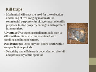 Kill traps
• Mechanical kill traps are used for the collection
and killing of free-ranging mammals for
commercial purposes (fur, skin, or meat scientific
purposes, to stop property damage, and to protect
human safety.
Advantage Free-ranging small mammals may be
killed with minimal distress associated with
handling and human contact.
Disadvantages Traps may not afford death within
acceptable time periods.
• Selectivity and efficiency is dependent on the skill
and proficiency of the operator.
 