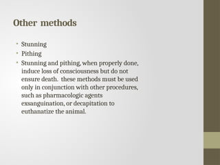 Other methods
• Stunning
• Pithing
• Stunning and pithing, when properly done,
induce loss of consciousness but do not
ensure death. these methods must be used
only in conjunction with other procedures,
such as pharmacologic agents
exsanguination, or decapitation to
euthanatize the animal.
 