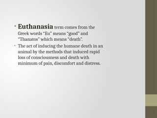 • Euthanasia term comes from the
Greek words “Eu” means “good” and
“Thanatos” which means “death”.
• The act of inducing the humane death in an
animal by the methods that induced rapid
loss of consciousness and death with
minimum of pain, discomfort and distress.
 
