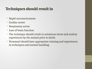 Techniques should result in
• Rapid unconsciousness
• Cardiac arrest
• Respiratory arrest
• Loss of brain function
• The technique should result in minimum stress and anxiety
experiences by the animal prior to death.
• Personnel should have appropriate training and experiences
in techniques and animal handling.
 