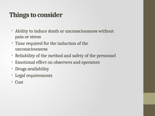 Things to consider
• Ability to induce death or unconsciousness without
pain or stress
• Time required for the induction of the
unconsciousness
• Reliability of the method and safety of the personnel
• Emotional effect on observers and operators
• Drugs availability
• Legal requirements
• Cost
 