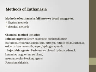 Methods of Euthanasia
Methods of euthanasia fall into two broad categories.
Physical methods
chemical methods
Chemical method includes
Inhalant agents: Ether, halothane, methoxyflurane,
isoflurane, enflurane, chloroform, nitrogen, nitrous oxide, carbon di
oxide, carbon monoxide, argon, hydrogen cyanide.
• Injectable agents: Barbiturates, chloral hydrate, ethanol,
ketamine, magnesium sulphate,
neuromuscular blocking agents.
Potassium chloride.
 