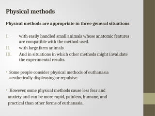 Physical methods
Physical methods are appropriate in three general situations
I. with easily handled small animals whose anatomic features
are compatible with the method used.
II. with large farm animals.
III. And in situations in which other methods might invalidate
the experimental results.
• Some people consider physical methods of euthanasia
aesthetically displeasing or repulsive.
• However, some physical methods cause less fear and
anxiety and can be more rapid, painless, humane, and
practical than other forms of euthanasia.
 