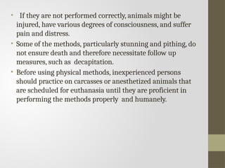 • If they are not performed correctly, animals might be
injured, have various degrees of consciousness, and suffer
pain and distress.
• Some of the methods, particularly stunning and pithing, do
not ensure death and therefore necessitate follow up
measures, such as decapitation.
• Before using physical methods, inexperienced persons
should practice on carcasses or anesthetized animals that
are scheduled for euthanasia until they are proficient in
performing the methods properly and humanely.
 