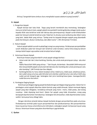 َ‫ق‬َ‫ه‬ ْ‫ز‬ُ‫ت‬ ْ‫أن‬ َ‫ل‬ْ‫ب‬َ‫ق‬ َ‫س‬ُ‫ف‬ْ‫ن‬َ‫أل‬‫واا‬ُ‫ل‬َ‫ج‬ْ‫ع‬َ‫ت‬َ‫ال‬
Artinya,”Janganlah kamu terburu-buru menghabisi nyawa sebelum ia pergi (sendiri)”.
B. Aqiqah
1. Pengertian Aqiqah
Aqiqah berasal dari kata Arab ‘Aqqa yang berarti membelah atau memotong. Sedangkan
menurutistilahhukumIslam, aqiqah adalahmenyembelih kambing/domba sebagai tanda syukur
kepada Allah atas kelahiran anak laki-lakinya atau perempuannya. Aqiqah sunah dilaksanakan
pada hari ketujuh setelah kelahiran anak. Pada hari itu dicukur pula rambutnya dan diberi nama
yang baik. Sabda Nabi yang artinya :”Setiap anak itu tergadai dengan aqiqah yang disembelih
pada hari ketujuh, dicukur rambutnya, dan diberi nama”. ( HR. Ahmad dan Tirmidzi).
2. Hukum Aqiqah
Hukumaqiqahadalahsunnahmuakad bagi orang tua yangmampu.Pelaksanaanpenyembelihan
sunah dilakukan pada hari ketujuh dari kelahiran anak tersebut, namun bila orang tua belum
mampu boleh kapan saja asalkan anak tersebut belum baligh.
3. Ketentuan Hewan Aqiqah
Ketentuan hewan yang disembelih untuk aqiqah sebagai berikut :
 Untuk anak laki-laki 2 ekor kambing / domba, dan untuk anak perempuan cukup satu ekor
saja.
Hadits Rasulullah SAW yang artinya : “ Dari Aisyah, dia berkata : Rasulullah SAW menyuruh
kita menyembelih aqiqah untukanak laki-laki dua ekor kambing dan untuk perempuan satu
ekor kambing”. (HR Tirmidzi dan Ibnu Majah).
 Kambing/domba itu harus dalam keadaan sehat, tidak kurus, tidak cacat, sebaiknya jantan,
dan sudahcukupumurnya,yakni biladari jenis domba sudah berumur satu tahun lebih atau
sudah pernah berganti gigi. Sedangkan dari jenis kambing biasa (jawa : kacangan/kerdil)
sudah berumur dua tahun.
4. Pembagian Daging Aqiqah
Ketentuanpembagiandagingaqiqahberbedadenganpembagiandagingqurban. Dalamhal ini
pembagian untuk aqiqah diberikan dalam bentuk yang sudah dimasak. Dalam memasak daging
aqiqah yang akan dibagikan, hendaknya dimasak yang manis -manis, tidak pedas, dan tulang
rusuknya tidak dipotong kecil-kecil. Dalam hal aqiqah yang tidak dinazarkan, orang yang
beraqiqahdiperkenankan memakannya. Sedangkan bila dinazarkan, tidak diperkenankan walau
sedikit. Semuanya harus dibagi habis.
Dengan demikian jelaslah bahwa Aqiqah berbeda dengan penyembelihan pada umumnya.
Perbedaannya terletak pada tujuan penyembelihan dan pelaksanaannya. Bila penyembelihan
biasa tujuannya hanya untuk dikonsumsi (dimakan), sedangkan aqiqah mempunyai tujuan yang
khusus. Ketentuan hewan yang akan disembelihpun juga berbeda.
C. Qurban
 