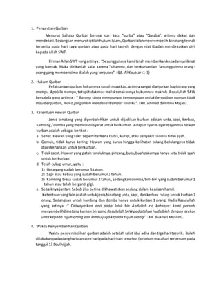 1. Pengertian Qurban
Menurut bahasa Qurban berasal dari kata “qurba” atau “Qaraba”, artinya dekat dan
mendekati.SedangkanmenurutistilahhukumIslam, Qurban ialah menyembelih binatang ternak
tertentu pada hari raya qurban atau pada hari tasyrik dengan niat ibadah mendekatkan diri
kepada Allah SWT.
FirmanAllahSWT yangartinya: “Sesungguhnyakami telahmemberikankepadamunikmat
yang banyak. Maka dirikanlah salat karena Tuhanmu, dan berkurbanlah. Sesungguhnya orang-
orang yang membencimu dialah yang terputus”. (QS. Al Kautsar :1-3)
2. Hukum Qurban
Pelaksanaanqurbanhukumnyasunahmuakkad,artinyasangatdianjurkan bagi orangyang
mampu.Apabilamampu,tetapi tidakmau melaksanakannya hukumnya makruh. Rasulullah SAW
bersabda yang artinya : “ Barang siapa mempunyai kemampuan untuk berqurban namun tidak
mau berqurban, maka janganlah mendekati tempat salatku”. (HR. Ahmad dan Ibnu Majah).
3. Ketentuan Hewan Qurban
Jenis binatang yang diperbolehkan untuk dijadikan kurban adalah unta, sapi, kerbau,
kambing/domba yangmemenuhi syaratuntukberkurban. Adapun syarat-syarat syahnya hewan
kurban adalah sebagai berikut :
a. Sehat. Hewan yang sakit seperti terkena kudis, kurap, atau penyakit lainnya tidak syah.
b. Gemuk, tidak kurus kering. Hewan yang kurus hingga kelihatan tulang belulangnya tidak
diperkenankan untuk berkurban.
c. Tidakcacat. Hewanyangpatah tanduknya,pincang,buta,buahzakarnyahanya satu tidak syah
untuk berkurban.
d. Telah cukup umur, yaitu :
1) Unta yang sudah berumur 5 tahun.
2) Sapi atau kebau yang sudah berumur 2 tahun.
3) Kambing biasa sudah berumur 2 tahun, sedangkan domba/biri-biri yang sudah berumur 1
tahun atau telah berganti gigi.
e. Sebaiknya jantan. Sebab jika betina dikhawatirkan sedang dalam keadaan hamil.
Ketentuanyanglainadalahuntukjenisbinatang unta, sapi, dan kerbau cukup untuk kurban 7
orang. Sedangkan untuk kambing dan domba hanya untuk kurban 1 orang. Hadis Rasulullah
yang artinya :” Diriwayatkan dari pada Jabir bin Abdullah r.a katanya: kami pernah
menyembelih binatang kurban bersama Rasulullah SAWpada tahun Hudaibiah dengan seekor
unta kepada tujuh orang dan lembu juga kepada tujuh orang”. (HR. Bukhari Muslim).
4. Waktu Penyembelihan Qurban
Waktu penyembelihan qurban adalah setelah salat idul adha dan tiga hari tasyrik. Boleh
dilakukanpadasianghari dan sore hari pada hari-hari tersebut(sebelummatahari terbenam pada
tanggal 13 Dzulhijjah.
 