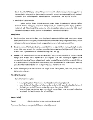 Sabda Rasulullah SAW yang artinya :” Siapa menyembelih sebelum salat, maka sesungguhnya ia
menyembelih untuk dirinya. Dan siapa menyembelih setelah salat dan dua khotbah, sungguh
ibadahnya telah sempurna dan ia mendapat sunah kaum muslim”. (HR. Bukhari Muslim).
5. Pembagian daging Qurban
Daging qurban dibagi kepada fakir dan miskin dalam keadaan masih mentah, belum
dimasak. Apabila orang yang berqurban menghendaki, dia boleh mengambil daging qurban itu
maksimal 1/3. Akan tetapi bila qurban itu telah dinazarkan sebelumnya, maka tidak boleh
mengambilnya walau sedikit apapun, misalnya hanya mengambil tanduknya.
Rangkuman
1. Penyembelihan atau Adz-Dzakatu berarti tathayyub, yaitu menjadikan baik, harum, dan sedap.
Sedangkanmenurutistilah,penyembelihanadalahmematikanbinatangdenganmemotong saluran
nafas dan makanan, serta dua urat nadi tenggorokan menurut ketentuan syariat Islam.
2. Syarat penyembelihanitudiantaranyapenyembelihnya beragama Islam, mumayiz/baligh, berakal
sehat, tidak buta, sengaja dan membaca basmalah. Hewannya harus halal dan masih hidup, serta
alatnya harus tajam dan terbuat selain dari tulang, kuku, dan gigi.
3. Qurban ialah menyembelih binatang ternak tertentu pada hari raya qurban atau pada hari tasyrik
dengan niat ibadah untuk mendekatkan diri kepada Allah SWT. Sedangkan aqiqah adalah
menyembelihkambing/dombasebagai tanda syukur kepada Allah atas kelahiran anak laki-lakinya
atau perempuannyayangdilaksanakanpadahari ketujuhsetelahkelahirananak tersebut. Kambing
yang disembelih adalah 1 ekor bila anak perempuan, 2 ekor bila laki-laki.
4. Syarat hewan yang syah untuk qurban dan aqiqah adalah sehat, gemuk, tidak cacat, cukup umur,
dan sebaiknya jantan.
Mauidhah Hasanah
Perhatikan dan renungkan!
 Sesungguhnya kami Telah memberikan kepadamu nikmat yang banyak.
 Maka Dirikanlah shalat Karena Tuhanmu; dan berkorbanlah (yang dimaksud berkorban di
sini ialah menyembelih hewan qurban dan mensyukuri nikmat Allah).
 Sesungguhnya orang-orang yang membenci kamu dialah yang terputus (maksudnya
terputus di sini ialah terputus dari rahmat Allah).
Kamus Istilah
Aqiqah : Penyembelihan hewan karena kelahiran anak
Penyembelihan hewan: menyembelih hewan untuk dikonsumsi
 