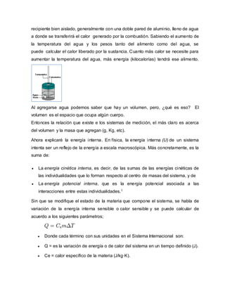 recipiente bien aislado, generalmente con una doble pared de aluminio, lleno de agua
a donde se transferirá el calor generado por la combustión. Sabiendo el aumento de
la temperatura del agua y los pesos tanto del alimento como del agua, se
puede calcular el calor liberado por la sustancia. Cuanto más calor se necesite para
aumentar la temperatura del agua, más energía (kilocalorías) tendrá ese alimento.
Al agregarse agua podemos saber que hay un volumen, pero, ¿qué es eso? El
volumen es el espacio que ocupa algún cuerpo.
Entonces la relación que existe e los sistemas de medición, el más claro es acerca
del volumen y la masa que agregan (g, Kg, etc).
Ahora explicaré la energía interna. En física, la energía interna (U) de un sistema
intenta ser un reflejo de la energía a escala macroscópica. Más concretamente, es la
suma de:
 La energía cinética interna, es decir, de las sumas de las energías cinéticas de
las individualidades que lo forman respecto al centro de masas del sistema, y de
 La energía potencial interna, que es la energía potencial asociada a las
interacciones entre estas individualidades.1
Sin que se modifique el estado de la materia que compone el sistema, se habla de
variación de la energía interna sensible o calor sensible y se puede calcular de
acuerdo a los siguientes parámetros;
 Donde cada término con sus unidades en el Sistema Internacional son:
 Q = es la variación de energía o de calor del sistema en un tiempo definido (J).
 Ce = calor específico de la materia (J/kg·K).
 