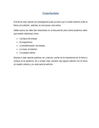 Conclusión
Al final de este reporte de investigación pude concluir que sí existe relación entre la
física y la nutrición, además, no son pocas, sino varias.
Hable acerca de ellas (las relaciones) en el documento pero ahora podemos saber
que existen relaciones como:
 Los tipos de energía
 El magnetismo
 La transformación de energía
 La masa, el volumen
 La energía interna
Gracias a este reporte pudimos ver y darnos cuenta de la importancia de la física y
aunque no lo podemos ver a simple vista, siempre hay alguna relación con la física
en nuestro entorno y en este caso la nutrición.
 