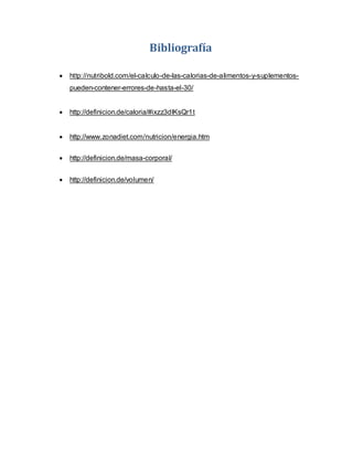 Bibliografía
 http://nutribold.com/el-calculo-de-las-calorias-de-alimentos-y-suplementos-
pueden-contener-errores-de-hasta-el-30/
 http://definicion.de/caloria/#ixzz3dlKsQr1t
 http://www.zonadiet.com/nutricion/energia.htm
 http://definicion.de/masa-corporal/
 http://definicion.de/volumen/
 
