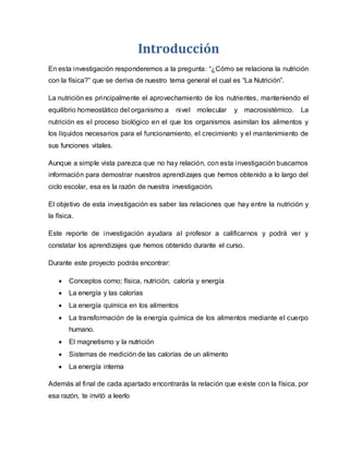 Introducción
En esta investigación responderemos a la pregunta: “¿Cómo se relaciona la nutrición
con la física?” que se deriva de nuestro tema general el cual es “La Nutrición”.
La nutrición es principalmente el aprovechamiento de los nutrientes, manteniendo el
equilibrio homeostático del organismo a nivel molecular y macrosistémico. La
nutrición es el proceso biológico en el que los organismos asimilan los alimentos y
los líquidos necesarios para el funcionamiento, el crecimiento y el mantenimiento de
sus funciones vitales.
Aunque a simple vista parezca que no hay relación, con esta investigación buscamos
información para demostrar nuestros aprendizajes que hemos obtenido a lo largo del
ciclo escolar, esa es la razón de nuestra investigación.
El objetivo de esta investigación es saber las relaciones que hay entre la nutrición y
la física.
Este reporte de investigación ayudara al profesor a calificarnos y podrá ver y
constatar los aprendizajes que hemos obtenido durante el curso.
Durante este proyecto podrás encontrar:
 Conceptos como; física, nutrición, caloría y energía
 La energía y las calorías
 La energía química en los alimentos
 La transformación de la energía química de los alimentos mediante el cuerpo
humano.
 El magnetismo y la nutrición
 Sistemas de medición de las calorías de un alimento
 La energía interna
Además al final de cada apartado encontrarás la relación que existe con la física, por
esa razón, te invitó a leerlo
 