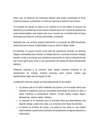 Ahora que ya sabemos los conceptos básicos para poder comprender el tema,
podemos empezar a profundizar en cómo se relaciona la nutrición con la física.
El concepto de energía se aplica en la nutrición en lo que refiere al consumo de
alimentos y la cantidad que el ser humano requiere para vivir. A pesar de parecer dos
cosas fundamentales, esto implica que el ser humano es un transformador de tipos
de energía que funciona en forma permanente o constante.
Sabiendo que una persona requiere diariamente un promedio de 2000 kilocalorías,
deducimos que consume 8,368,8 joules lo que es decir 8,3 Mega Joules.
En definitiva, el cuerpo humano, como todo los organismos vivientes, se alimenta
(ingiere combustible) para efectuar un trabajo durante un período de tiempo (trabajar
durante un día) y la energía que transforma diariamente se mide en kilocalorías (las
que mucha gente para evitar el uso permanente del subfijo kilo llama directamente
calorías).
Volviendo entonces a la nutrición, toda nuestra actividad (inclusive la de
abastecernos de energía, también conocida como comer), implica que
transformemos algún tipo de energía en otro.
La utilización diaria de energía se divide básicamente en tres partes:
 La primera que es el índice metabólico de reposo y es la energía básica que
necesita el organismo para las actividades elementales de todos los días; a
saber: mantener su temperatura, respirar, circular nuestra sangre, digerir,
alimentarnos, pensar, hablar, etcétera.
 La segunda es la necesaria para la actividad física que desarrollemos sea
deporte, trabajo o estar en la casa; y es conocida como factor de actividad.
 La tercera es el factor de injuria; y se aplica en los casos en que existen
enfermedades, operaciones o periodos de recuperación de alguna operación o
enfermedad.
 