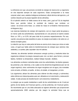 La eficiencia con que una persona convierte la energía de reserva de su organismo
en otra depende siempre de cada organismo. Estas corresponden a la masa
corporal, edad, sexo, estados biológicos (embarazo), efecto térmico del ejercicio, y el
cambio inducido por la propia ingestión de los alimentos.
En el párrafo anterior se habla acerca de la masa, pero ¿qué es? Es la magnitud
física que permite indicar la cantidad de materia que contiene un
cuerpo se conoce como masa. La unidad de masa en el Sistema Internacional es
el kilogramo (kg.).
Las reservas (baterías) de energía del organismo, son en mayor parte las grasas y
en menor parte los carbohidratos, representando en una persona en óptimo estado
físico un 15% y un 0,5% del peso total de la persona respectivamente. Por eso,
cuando una persona esta excedida en peso, la energía acumulada o de sobra es un
exceso de tejido graso.
La relación que hay en esta parte del tema es acerca de la masa que vimos en este
curso, al igual que habla sobre la transformaciones de energía (que veremos más
adelante) y a cuantos jules equivalen dos mil calorías.
Además, los alimentos también almacenan energía química y mediante éstos los
organismos obtienen la energía necesaria para vivir, es decir, para formar y renovar
tejidos, mantener su temperatura, realizar trabajo muscular, etcétera.
Los alimentos contienen nutrientes tales como los carbohidratos, los lípidos (grasas),
las proteínas y las vitaminas, a los cuales se les denomina biogenésicos (por ser de
origen orgánico); otros nutrimentos de origen inorgánico son el agua y los minerales
como el sodio, el fósforo, el azufre, el cloro, el cobalto, el manganeso y el zinc.
Los organismos utilizan los alimentos para obtener de ellos energía y nutrimentos;
estos últimos son descompuestos para ser utilizados en el crecimiento y restauración
celular. A este proceso de transformación se le denomina metabolismo.
La energía que se puede metabolizar a partir de los carbohidratos es de 4 kcal por
gramo; de los lípidos, de 9 kcal por gramo y, de las proteínas, de 4 kcal por gramo.
Se recomienda que en una dieta adecuada se ingieran alimentos que proporcionen
aproximadamente 2000 calorías por día (según la actividad física que se
 