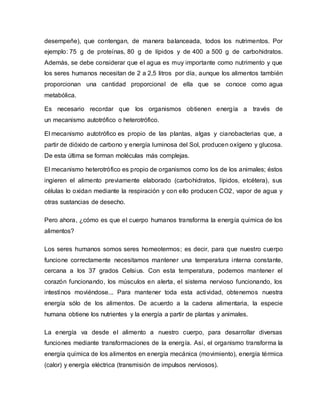 desempeñe), que contengan, de manera balanceada, todos los nutrimentos. Por
ejemplo: 75 g de proteínas, 80 g de lípidos y de 400 a 500 g de carbohidratos.
Además, se debe considerar que el agua es muy importante como nutrimento y que
los seres humanos necesitan de 2 a 2,5 litros por día, aunque los alimentos también
proporcionan una cantidad proporcional de ella que se conoce como agua
metabólica.
Es necesario recordar que los organismos obtienen energía a través de
un mecanismo autotrófico o heterotrófico.
El mecanismo autotrófico es propio de las plantas, algas y cianobacterias que, a
partir de dióxido de carbono y energía luminosa del Sol, producen oxígeno y glucosa.
De esta última se forman moléculas más complejas.
El mecanismo heterotrófico es propio de organismos como los de los animales; éstos
ingieren el alimento previamente elaborado (carbohidratos, lípidos, etcétera), sus
células lo oxidan mediante la respiración y con ello producen CO2, vapor de agua y
otras sustancias de desecho.
Pero ahora, ¿cómo es que el cuerpo humanos transforma la energía química de los
alimentos?
Los seres humanos somos seres homeotermos; es decir, para que nuestro cuerpo
funcione correctamente necesitamos mantener una temperatura interna constante,
cercana a los 37 grados Celsius. Con esta temperatura, podemos mantener el
corazón funcionando, los músculos en alerta, el sistema nervioso funcionando, los
intestinos moviéndose... Para mantener toda esta actividad, obtenemos nuestra
energía sólo de los alimentos. De acuerdo a la cadena alimentaria, la especie
humana obtiene los nutrientes y la energía a partir de plantas y animales.
La energía va desde el alimento a nuestro cuerpo, para desarrollar diversas
funciones mediante transformaciones de la energía. Así, el organismo transforma la
energía química de los alimentos en energía mecánica (movimiento), energía térmica
(calor) y energía eléctrica (transmisión de impulsos nerviosos).
 