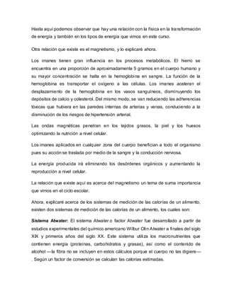Hasta aquí podemos observar que hay una relación con la física en la transformación
de energía y también en los tipos de energía que vimos en este curso.
Otra relación que existe es el magnetismo, y lo explicaré ahora.
Los imanes tienen gran influencia en los procesos metabólicos. El hierro se
encuentra en una proporción de aproximadamente 5 gramos en el cuerpo humano y
su mayor concentración se halla en la hemoglobina en sangre. La función de la
hemoglobina es transportar el oxígeno a las células. Los imanes aceleran el
desplazamiento de la hemoglobina en los vasos sanguíneos, disminuyendo los
depósitos de calcio y colesterol. Del mismo modo, se van reduciendo las adherencias
tóxicas que hubiera en las paredes internas de arterias y venas, conduciendo a la
disminución de los riesgos de hipertensión arterial.
Las ondas magnéticas penetran en los tejidos grasos, la piel y los huesos
optimizando la nutrición a nivel celular.
Los imanes aplicados en cualquier zona del cuerpo benefician a todo el organismo
pues su acción se traslada por medio de la sangre y la conducción nerviosa.
La energía producida irá eliminando los desórdenes orgánicos y aumentando la
reproducción a nivel celular.
La relación que existe aquí es acerca del magnetismo un tema de suma importancia
que vimos en el ciclo escolar.
Ahora, explicaré acerca de los sistemas de medición de las calorías de un alimento,
existen dos sistemas de medición de las calorías de un alimento, los cuales son:
Sistema Atwater: El sistema Atwater o factor Atwater fue desarrollado a partir de
estudios experimentales del químico americano Wilbur Olin Atwater a finales del siglo
XIX y primeros años del siglo XX. Este sistema utiliza los macronutrientes que
contienen energía (proteínas, carbohidratos y grasas), así como el contenido de
alcohol —la fibra no se incluyen en estos cálculos porque el cuerpo no las digiere—
. Según un factor de conversión se calculan las calorías estimadas.
 