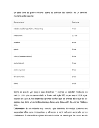 En esta tabla se puede observar cómo se calculan las calorías de un alimento
mediante este sistema:
Macronutriente kcal por g
hidratos de carbono (salvo los polialcoholes) 4 kcal
polialcoholes 2.4 kcal
proteínas 4 kcal
grasas 9 kcal
salatrim (grasa alimentaria) 6 kcal
alcohol (etanol) 7 kcal
ácidos orgánicos 3 kcal
fibra alimentaria 2 kcal
eritritol 0 kcal
Como se puede ver, según estas directivas y normas se calculan mediante un
método poco preciso desarrollado a finales del siglo XIX y que hoy a 2013 sigue
estando en vigor. En concreto los expertos estiman que los errores de cálculo de las
calorías que tiene un alimento procesado tienen una desviación de error de hasta un
30%.
Calorímetro: Es un método muy sencillo que determina la energía contenida en
sustancias tales como combustibles y alimentos a partir del calor generado por su
combustión. El alimento se quema en una cámara de metal que se coloca en un
 
