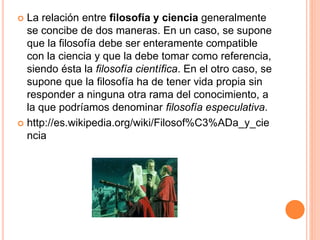  La relación entre filosofía y ciencia generalmente
se concibe de dos maneras. En un caso, se supone
que la filosofía debe ser enteramente compatible
con la ciencia y que la debe tomar como referencia,
siendo ésta la filosofía científica. En el otro caso, se
supone que la filosofía ha de tener vida propia sin
responder a ninguna otra rama del conocimiento, a
la que podríamos denominar filosofía especulativa.
http://es.wikipedia.org/wiki/Filosof%C3%ADa_y_cie
ncia