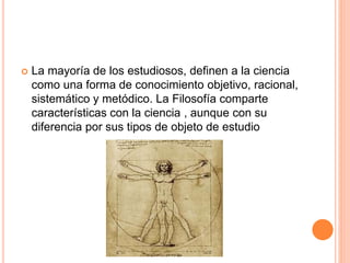 La mayoría de los estudiosos, definen a la ciencia
como una forma de conocimiento objetivo, racional,
sistemático y metódico. La Filosofía comparte
características con la ciencia , aunque con su
diferencia por sus tipos de objeto de estudio