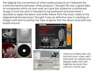 The digipak has conventions of other media products as it followed the
continuity feature between other products. I thought this was a good idea
to incorporate within my own work as it give the audience a reinforced
image of how the artist is intended to be portrayed and promoted. I
decided to apply the black and white theme from the music video to the
digipak/website because I thought it was an effective way in creating an
image motif and to portray the type of genre that the album and artist was
based around.
I feel my ancillary task suits
the final music video well. I
think both my website and
Digipak really work well
together because they
connect is some way.
 