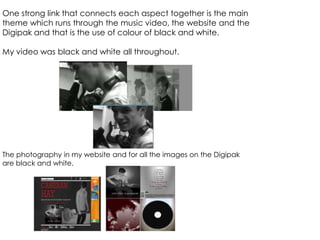 One strong link that connects each aspect together is the main
theme which runs through the music video, the website and the
Digipak and that is the use of colour of black and white.
My video was black and white all throughout.
The photography in my website and for all the images on the Digipak
are black and white.
 