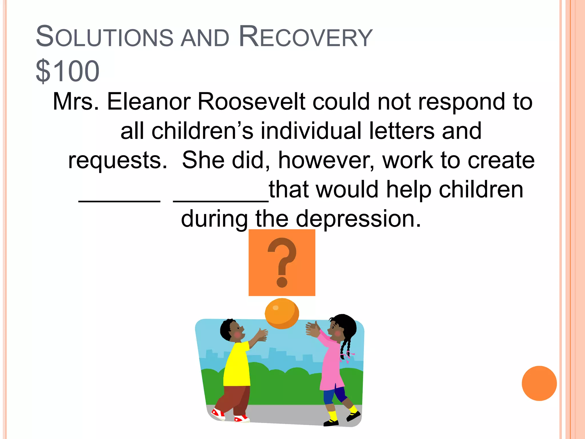 SOLUTIONS AND RECOVERY
$100
 Mrs. Eleanor Roosevelt could not respond to
       all children’s individual letters and
  requests. She did, however, work to create
   ______ _______that would help children
              during the depression.
 