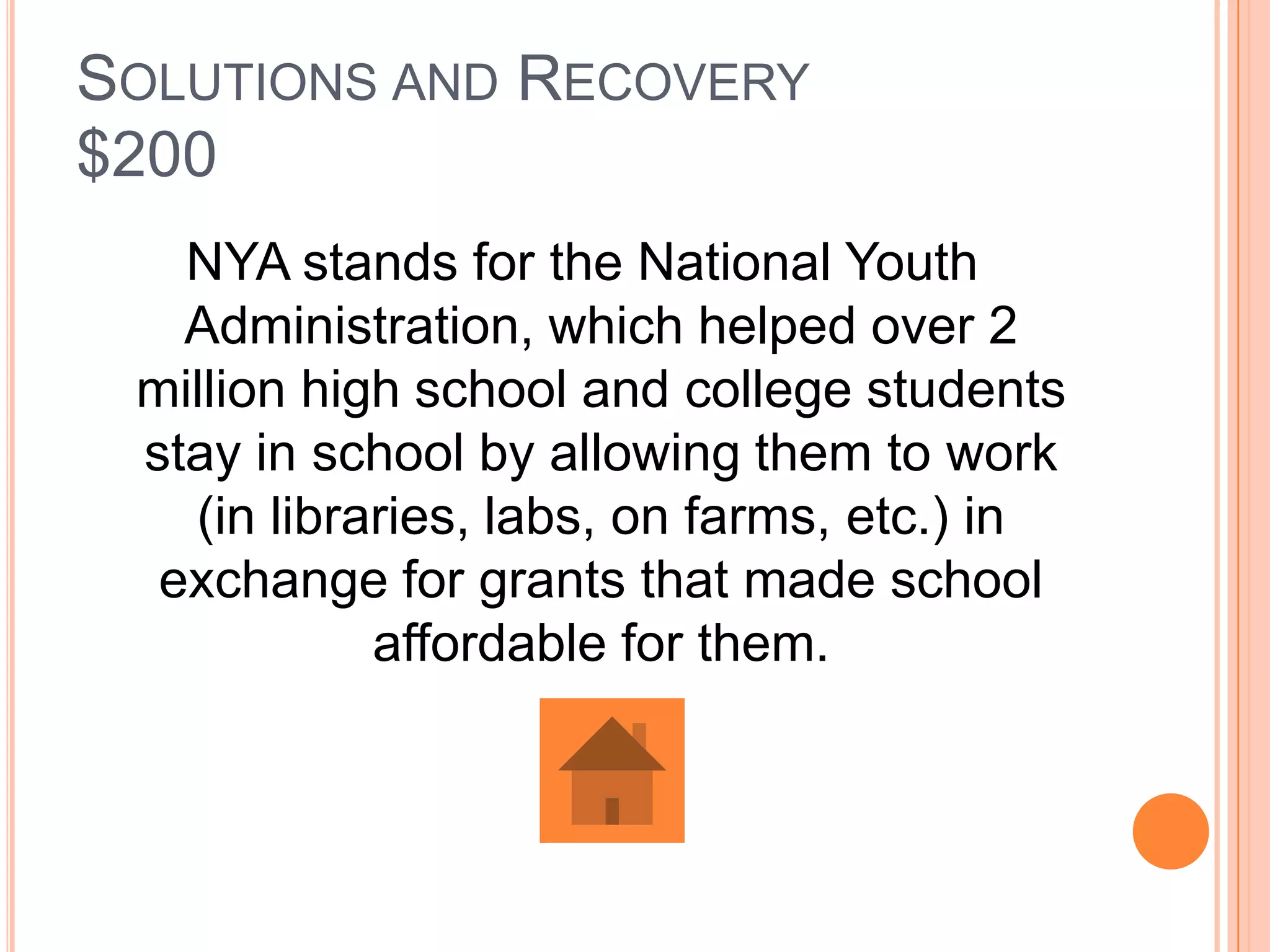 SOLUTIONS AND RECOVERY
$200
   NYA stands for the National Youth
   Administration, which helped over 2
 million high school and college students
 stay in school by allowing them to work
   (in libraries, labs, on farms, etc.) in
  exchange for grants that made school
            affordable for them.
 
