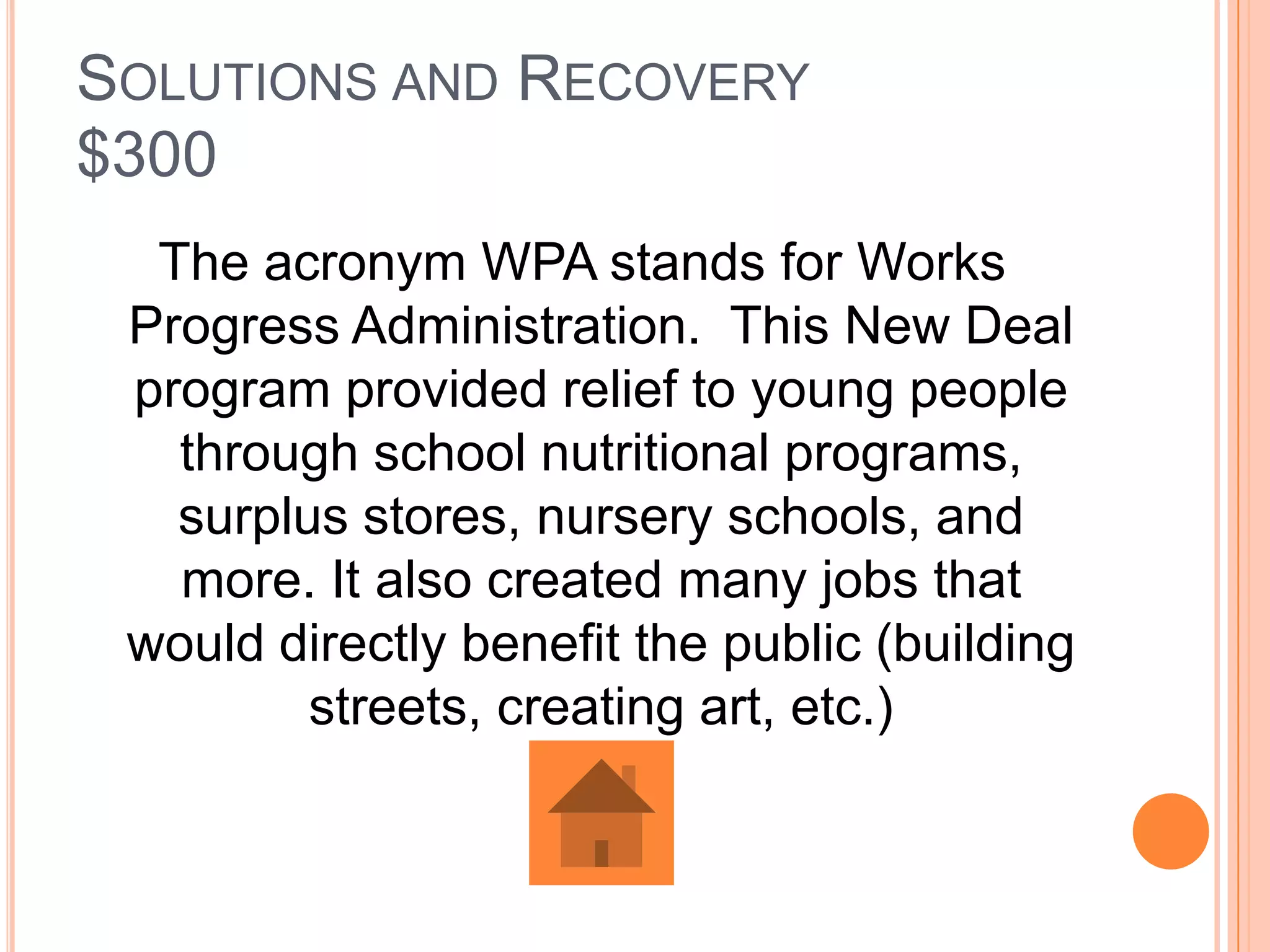 SOLUTIONS AND RECOVERY
$300
  The acronym WPA stands for Works
 Progress Administration. This New Deal
 program provided relief to young people
   through school nutritional programs,
   surplus stores, nursery schools, and
   more. It also created many jobs that
 would directly benefit the public (building
         streets, creating art, etc.)
 