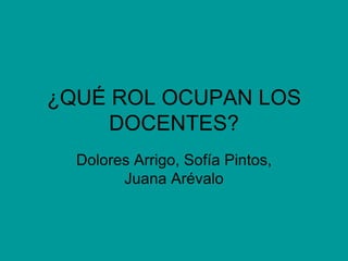 ¿QUÉ ROL OCUPAN LOS DOCENTES? Dolores Arrigo, Sofía Pintos, Juana Arévalo 