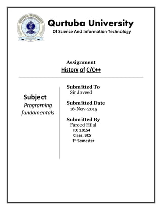 Qurtuba University
Of Science And Information Technology
Assignment
History of C/C++
Submitted To
Sir Javeed
Submitted Date
16-Nov-2015
Submitted By
Fareed Hilal
ID: 10154
Class: BCS
1st Semester
Subject
Programing
fundamentals
 