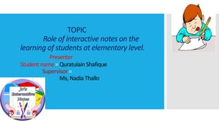 TOPIC
Role of interactive notes on the
learning of students at elementary level.
Presenter
Student name = Quratulain Shafique
Supervisor =
Ms, Nadia Thallo
 