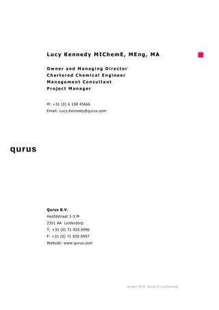 Lucy Kennedy MIChemE, MEng, MA

Owner and Managing Director
Chartered Chemical Engineer
Management Consultant
Project Manager


M: +31 (0) 6 108 45666
Email: Lucy.Kennedy@qurus.com




Qurus B.V.
Hoofdstraat 1-3 M
2351 AA Leiderdorp
T: +31 (0) 71 820 0996
F: +31 (0) 71 820 0997
Website: www.qurus.com




                                January 2013 l Qurus CV Lucy Kennedy
 