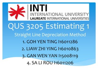 QUS 3205 Estimating 1
Straight Line Depreciation Method
1. GOH YEN TING I16011286
2. LIAW ZHI YING I16010863
3. GAN WEN YAN I15008119
4. SA LI ROU I16011206
 