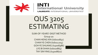 QUS 3205
ESTIMATING
SUM-OF-YEARS’-DIGIT METHOD
Group 10:
CHAN HENG KIN (I16010851)
CHANYE CHEN (I16011204)
GOHYE SHUANG (I15008386)
LYE BI SHAN (I16010865)
TAY SINYING (I15008672)
 