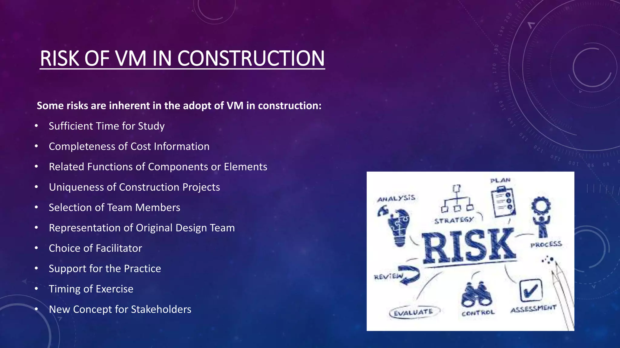 RISK OF VM IN CONSTRUCTION
Some risks are inherent in the adopt of VM in construction:
• Sufficient Time for Study
• Completeness of Cost Information
• Related Functions of Components or Elements
• Uniqueness of Construction Projects
• Selection of Team Members
• Representation of Original Design Team
• Choice of Facilitator
• Support for the Practice
• Timing of Exercise
• New Concept for Stakeholders
 