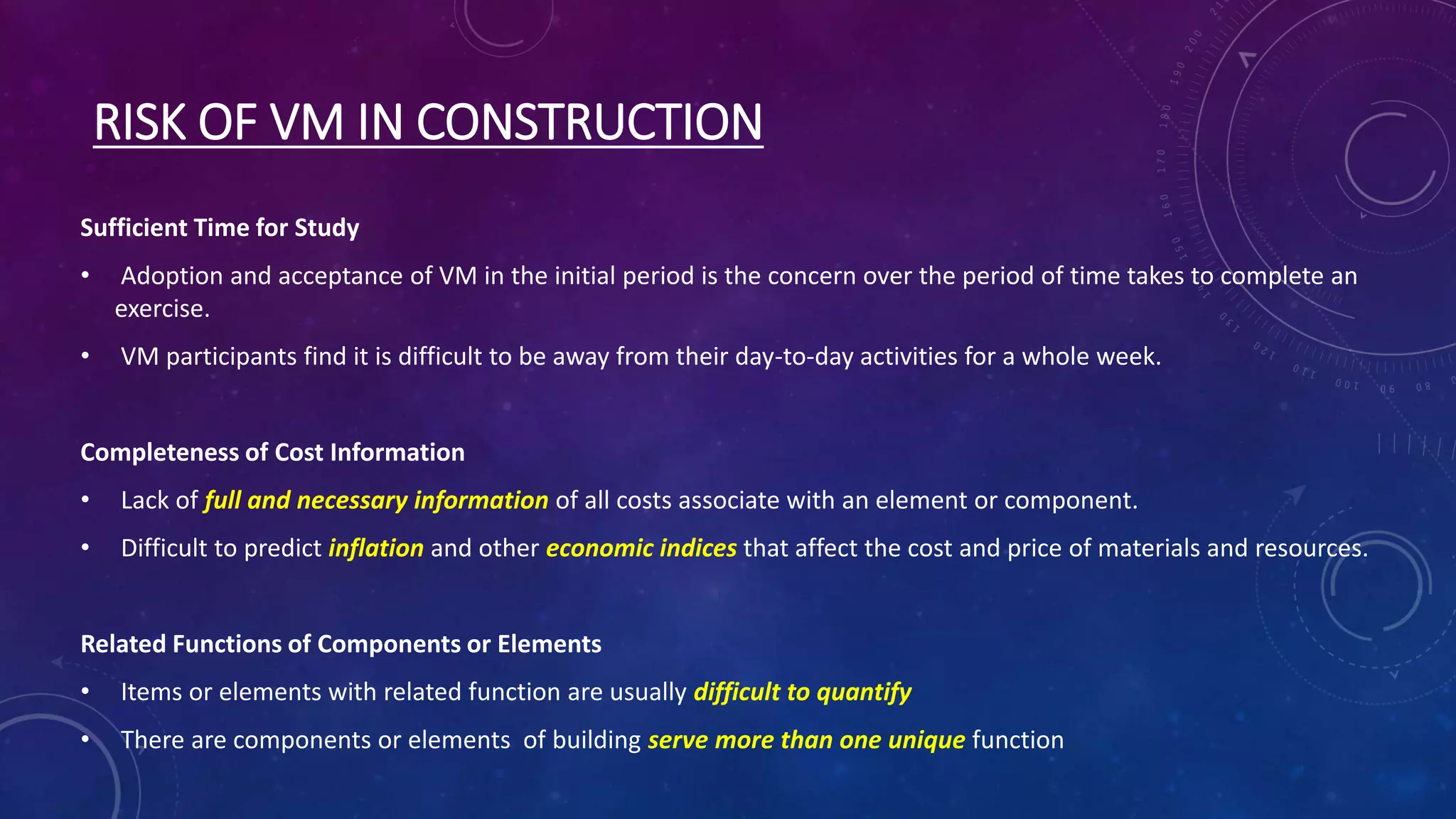 RISK OF VM IN CONSTRUCTION
Sufficient Time for Study
• Adoption and acceptance of VM in the initial period is the concern over the period of time takes to complete an
exercise.
• VM participants find it is difficult to be away from their day-to-day activities for a whole week.
Completeness of Cost Information
• Lack of full and necessary information of all costs associate with an element or component.
• Difficult to predict inflation and other economic indices that affect the cost and price of materials and resources.
Related Functions of Components or Elements
• Items or elements with related function are usually difficult to quantify
• There are components or elements of building serve more than one unique function
 