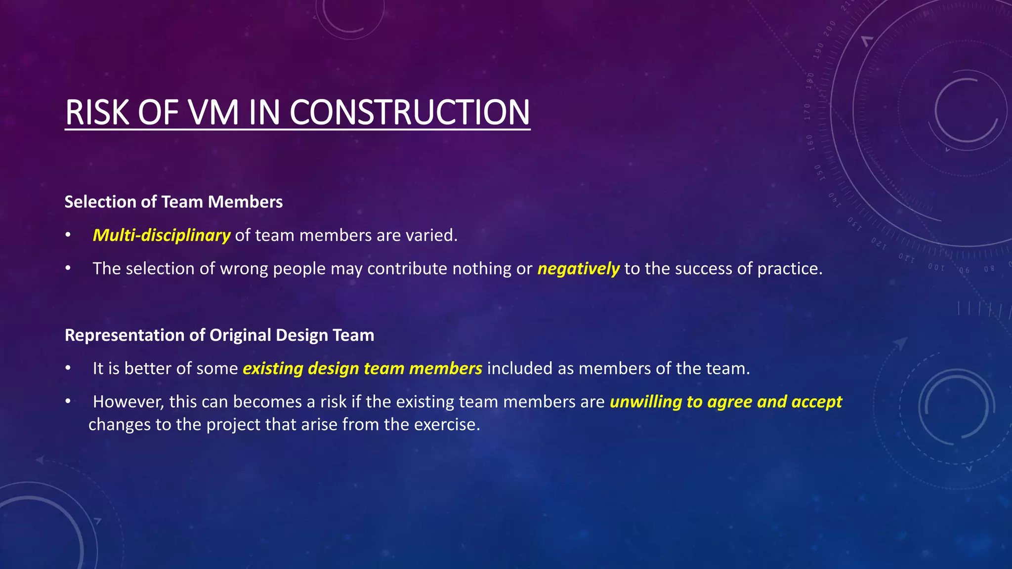 RISK OF VM IN CONSTRUCTION
Selection of Team Members
• Multi-disciplinary of team members are varied.
• The selection of wrong people may contribute nothing or negatively to the success of practice.
Representation of Original Design Team
• It is better of some existing design team members included as members of the team.
• However, this can becomes a risk if the existing team members are unwilling to agree and accept
changes to the project that arise from the exercise.
 