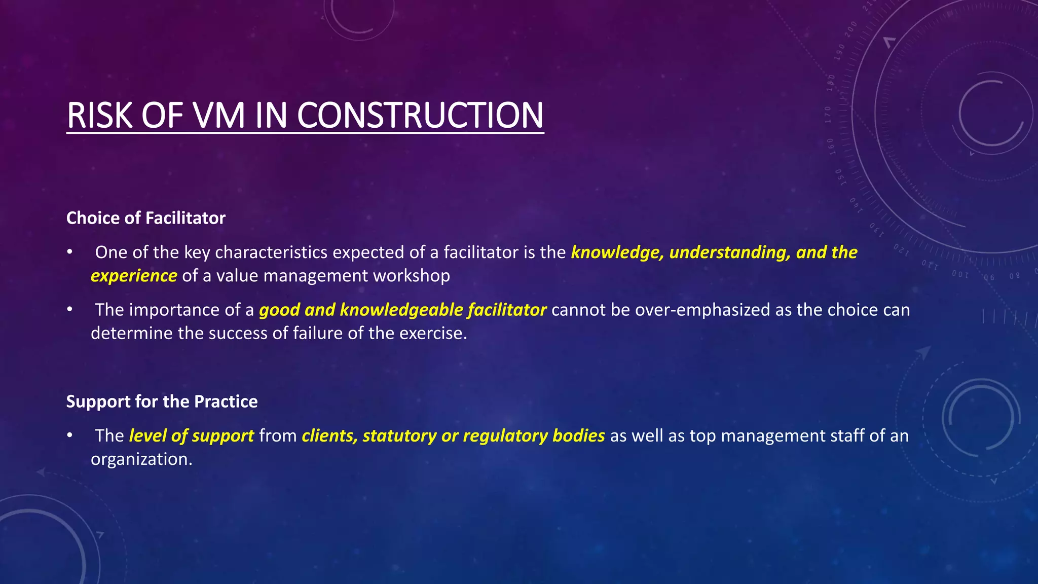 RISK OF VM IN CONSTRUCTION
Choice of Facilitator
• One of the key characteristics expected of a facilitator is the knowledge, understanding, and the
experience of a value management workshop
• The importance of a good and knowledgeable facilitator cannot be over-emphasized as the choice can
determine the success of failure of the exercise.
Support for the Practice
• The level of support from clients, statutory or regulatory bodies as well as top management staff of an
organization.
 