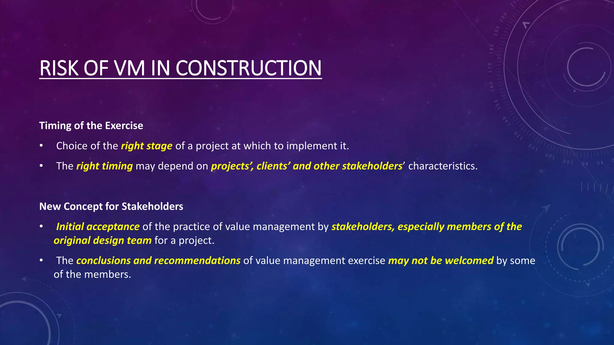 RISK OF VM IN CONSTRUCTION
Timing of the Exercise
• Choice of the right stage of a project at which to implement it.
• The right timing may depend on projects’, clients’ and other stakeholders’ characteristics.
New Concept for Stakeholders
• Initial acceptance of the practice of value management by stakeholders, especially members of the
original design team for a project.
• The conclusions and recommendations of value management exercise may not be welcomed by some
of the members.
 