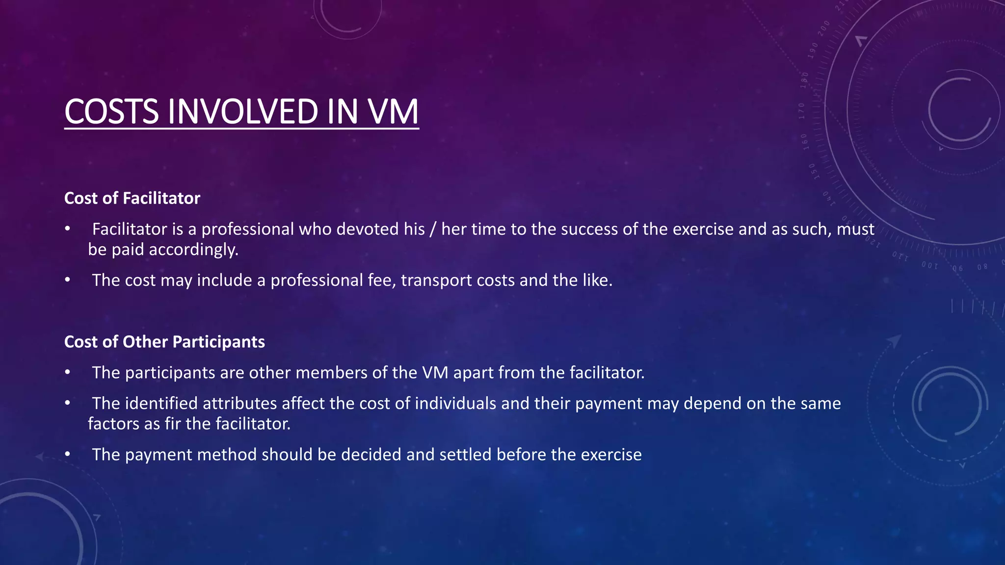 COSTS INVOLVED IN VM
Cost of Facilitator
• Facilitator is a professional who devoted his / her time to the success of the exercise and as such, must
be paid accordingly.
• The cost may include a professional fee, transport costs and the like.
Cost of Other Participants
• The participants are other members of the VM apart from the facilitator.
• The identified attributes affect the cost of individuals and their payment may depend on the same
factors as fir the facilitator.
• The payment method should be decided and settled before the exercise
 