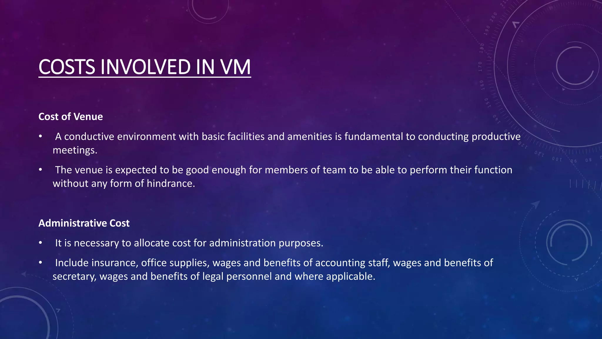 COSTS INVOLVED IN VM
Cost of Venue
• A conductive environment with basic facilities and amenities is fundamental to conducting productive
meetings.
• The venue is expected to be good enough for members of team to be able to perform their function
without any form of hindrance.
Administrative Cost
• It is necessary to allocate cost for administration purposes.
• Include insurance, office supplies, wages and benefits of accounting staff, wages and benefits of
secretary, wages and benefits of legal personnel and where applicable.
 