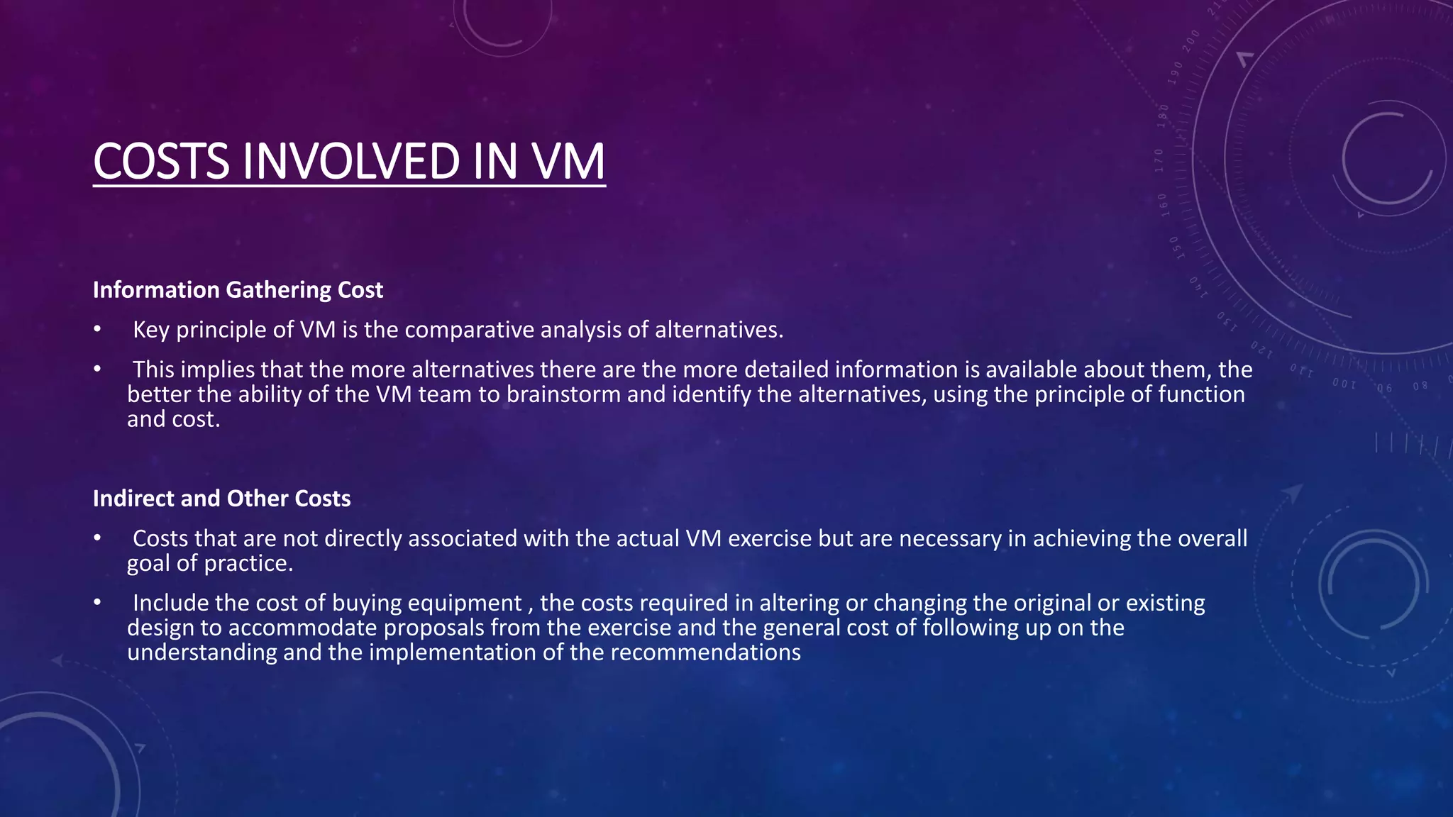 COSTS INVOLVED IN VM
Information Gathering Cost
• Key principle of VM is the comparative analysis of alternatives.
• This implies that the more alternatives there are the more detailed information is available about them, the
better the ability of the VM team to brainstorm and identify the alternatives, using the principle of function
and cost.
Indirect and Other Costs
• Costs that are not directly associated with the actual VM exercise but are necessary in achieving the overall
goal of practice.
• Include the cost of buying equipment , the costs required in altering or changing the original or existing
design to accommodate proposals from the exercise and the general cost of following up on the
understanding and the implementation of the recommendations
 