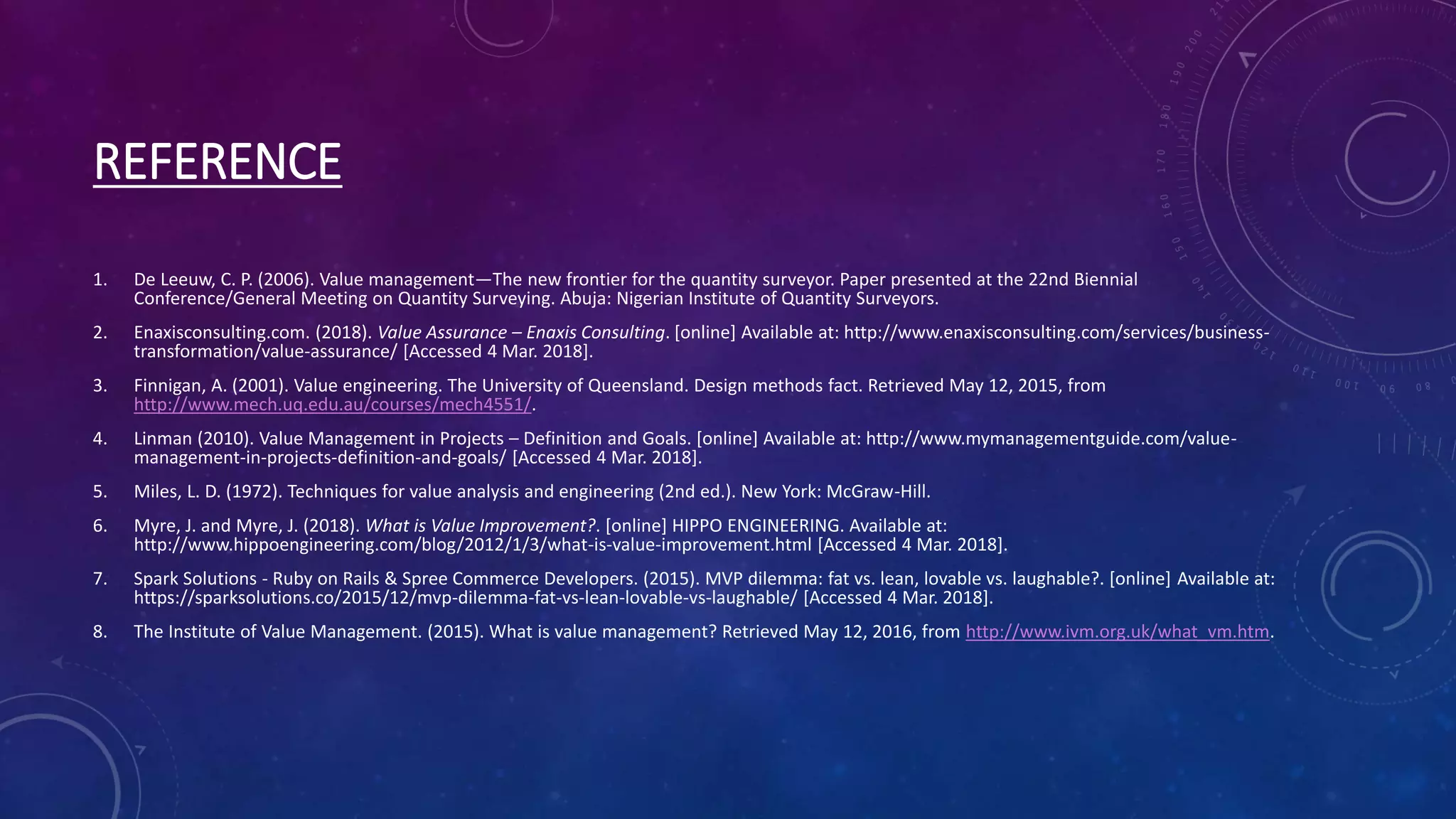 REFERENCE
1. De Leeuw, C. P. (2006). Value management—The new frontier for the quantity surveyor. Paper presented at the 22nd Biennial
Conference/General Meeting on Quantity Surveying. Abuja: Nigerian Institute of Quantity Surveyors.
2. Enaxisconsulting.com. (2018). Value Assurance – Enaxis Consulting. [online] Available at: http://www.enaxisconsulting.com/services/business-
transformation/value-assurance/ [Accessed 4 Mar. 2018].
3. Finnigan, A. (2001). Value engineering. The University of Queensland. Design methods fact. Retrieved May 12, 2015, from
http://www.mech.uq.edu.au/courses/mech4551/.
4. Linman (2010). Value Management in Projects – Definition and Goals. [online] Available at: http://www.mymanagementguide.com/value-
management-in-projects-definition-and-goals/ [Accessed 4 Mar. 2018].
5. Miles, L. D. (1972). Techniques for value analysis and engineering (2nd ed.). New York: McGraw-Hill.
6. Myre, J. and Myre, J. (2018). What is Value Improvement?. [online] HIPPO ENGINEERING. Available at:
http://www.hippoengineering.com/blog/2012/1/3/what-is-value-improvement.html [Accessed 4 Mar. 2018].
7. Spark Solutions - Ruby on Rails & Spree Commerce Developers. (2015). MVP dilemma: fat vs. lean, lovable vs. laughable?. [online] Available at:
https://sparksolutions.co/2015/12/mvp-dilemma-fat-vs-lean-lovable-vs-laughable/ [Accessed 4 Mar. 2018].
8. The Institute of Value Management. (2015). What is value management? Retrieved May 12, 2016, from http://www.ivm.org.uk/what_vm.htm.
 