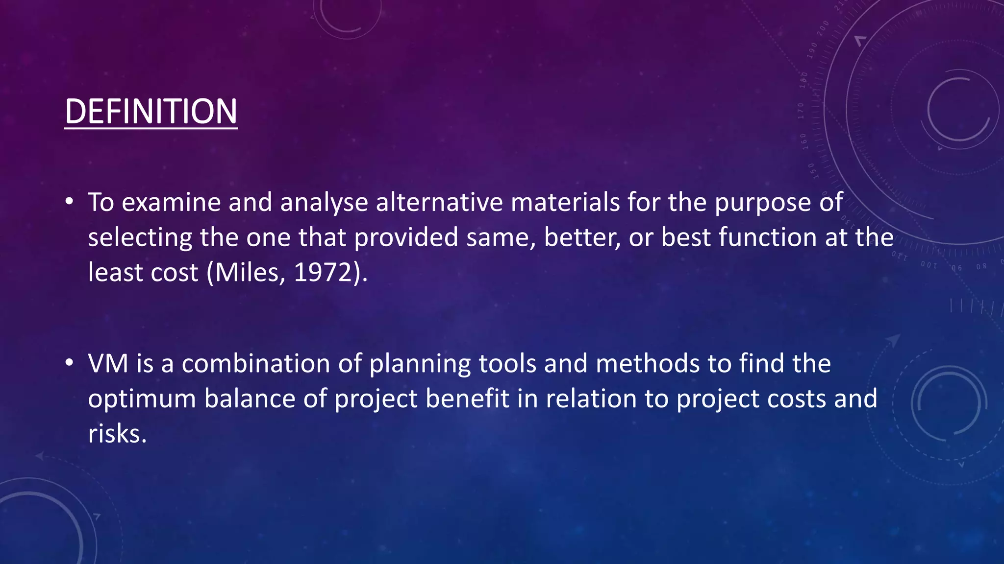 DEFINITION
• To examine and analyse alternative materials for the purpose of
selecting the one that provided same, better, or best function at the
least cost (Miles, 1972).
• VM is a combination of planning tools and methods to find the
optimum balance of project benefit in relation to project costs and
risks.
 